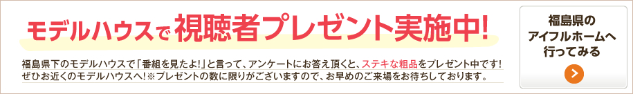 モデルハウスで視聴者プレゼント実施中！福島県下のモデルハウスで「番組を見たよ！」と言って、アンケートにお答え頂くと、ステキな粗品をプレゼント中です！ぜひお近くのモデルハウスへ！※プレゼントの数に限りがございますので、お早めのご来場をお待ちしております。 福島県のアイフルホームへ行ってみる