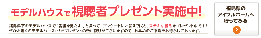 モデルハウスで視聴者プレゼント実施中！福島県下のモデルハウスで「番組を見たよ！」と言って、アンケートにお答え頂くと、ステキな粗品をプレゼント中です！ぜひお近くのモデルハウスへ！※プレゼントの数に限りがございますので、お早めのご来場をお待ちしております。 福島県のアイフルホームへ行ってみる