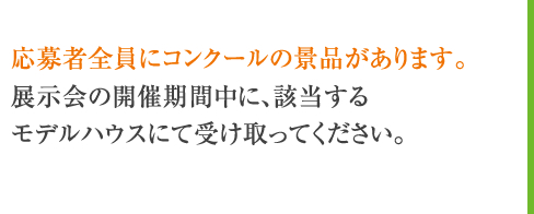 応募者全員にコンクールの景品があります。展示会の開催期間中に、該当するモデルハウスにて受け取ってください。
