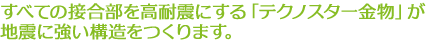 すべての接合部を高耐震にする「テクノスター金物」が地震に強い構造をつくります。
