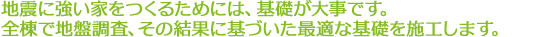 地震に強い家をつくるためには、基礎が大事です。全棟で地盤調査、その結果に基づいた最適な基礎を施工します。